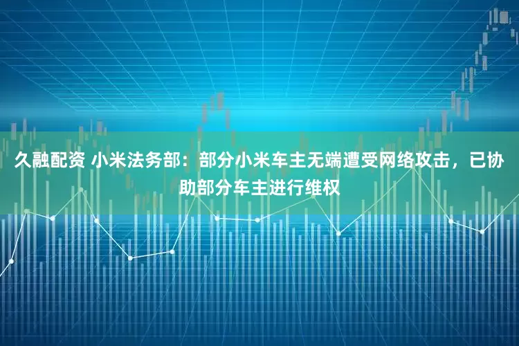 久融配资 小米法务部：部分小米车主无端遭受网络攻击，已协助部分车主进行维权