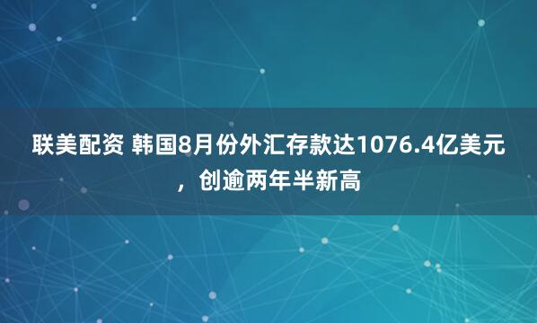 联美配资 韩国8月份外汇存款达1076.4亿美元，创逾两年半新高