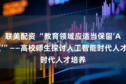 联美配资 “教育领域应适当保留‘AI净区’”——高校师生探讨人工智能时代人才培养